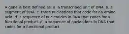 A gene is best defined as: a. a transcribed unit of DNA. b. a segment of DNA. c. three nucleotides that code for an amino acid. d. a sequence of nucleotides in RNA that codes for a functional product. e. a sequence of nucleotides in DNA that codes for a functional product