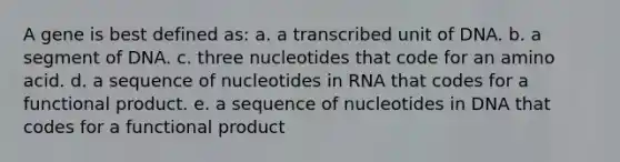 A gene is best defined as: a. a transcribed unit of DNA. b. a segment of DNA. c. three nucleotides that code for an amino acid. d. a sequence of nucleotides in RNA that codes for a functional product. e. a sequence of nucleotides in DNA that codes for a functional product