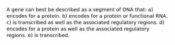 A gene can best be described as a segment of DNA that: a) encodes for a protein. b) encodes for a protein or functional RNA. c) is transcribed as well as the associated regulatory regions. d) encodes for a protein as well as the associated regulatory regions. e) is transcribed.