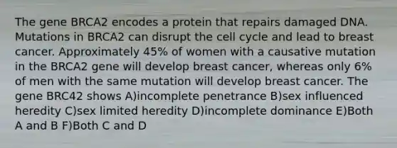 The gene BRCA2 encodes a protein that repairs damaged DNA. Mutations in BRCA2 can disrupt the cell cycle and lead to breast cancer. Approximately 45% of women with a causative mutation in the BRCA2 gene will develop breast cancer, whereas only 6% of men with the same mutation will develop breast cancer. The gene BRC42 shows A)incomplete penetrance B)sex influenced heredity C)sex limited heredity D)incomplete dominance E)Both A and B F)Both C and D