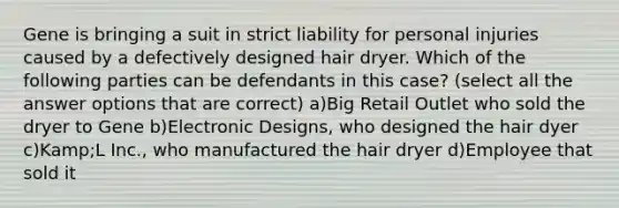 Gene is bringing a suit in strict liability for personal injuries caused by a defectively designed hair dryer. Which of the following parties can be defendants in this case? (select all the answer options that are correct) a)Big Retail Outlet who sold the dryer to Gene b)Electronic Designs, who designed the hair dyer c)Kamp;L Inc., who manufactured the hair dryer d)Employee that sold it