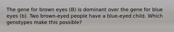 The gene for brown eyes (B) is dominant over the gene for blue eyes (b). Two brown-eyed people have a blue-eyed child. Which genotypes make this possible?