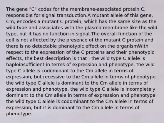 The gene "C" codes for the membrane-associated protein C, responsible for signal transduction.A mutant allele of this gene, Cm, encodes a mutant C protein, which has the same size as the wild type and associates with the plasma membrane like the wild type, but it has no function in signal.The overall function of the cell is not affected by the presence of the mutant C protein and there is no detectable phenotypic effect on the organismWith respect to the expression of the C proteins and their phenotypic effects, the best description is that : the wild type C allele is haploinsufficient in terms of expression and phenotype. the wild type C allele is codominant to the Cm allele in terms of expression, but recessive to the Cm allele in terms of phenotype the wild type C allele is dominant to the Cm allele in terms of expression and phenotype. the wild type C allele is incompletely dominant to the Cm allele in terms of expression and phenotype. the wild type C allele is codominant to the Cm allele in terms of expression, but it is dominant to the Cm allele in terms of phenotype.