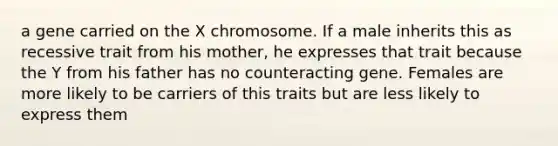 a gene carried on the X chromosome. If a male inherits this as recessive trait from his mother, he expresses that trait because the Y from his father has no counteracting gene. Females are more likely to be carriers of this traits but are less likely to express them