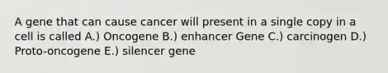 A gene that can cause cancer will present in a single copy in a cell is called A.) Oncogene B.) enhancer Gene C.) carcinogen D.) Proto-oncogene E.) silencer gene