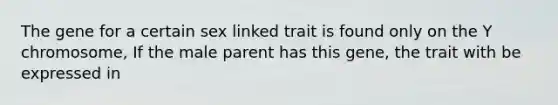 The gene for a certain sex linked trait is found only on the Y chromosome, If the male parent has this gene, the trait with be expressed in