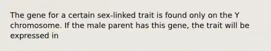 The gene for a certain sex-linked trait is found only on the Y chromosome. If the male parent has this gene, the trait will be expressed in