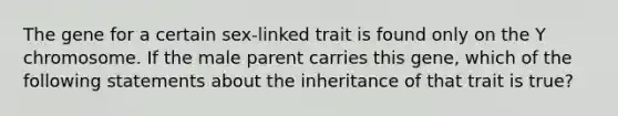 The gene for a certain sex-linked trait is found only on the Y chromosome. If the male parent carries this gene, which of the following statements about the inheritance of that trait is true?