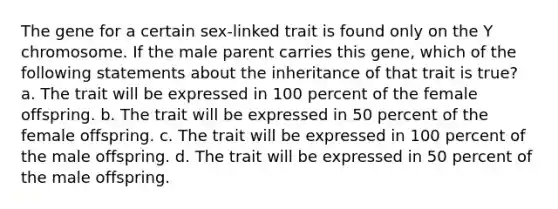 The gene for a certain sex-linked trait is found only on the Y chromosome. If the male parent carries this gene, which of the following statements about the inheritance of that trait is true? a. The trait will be expressed in 100 percent of the female offspring. b. The trait will be expressed in 50 percent of the female offspring. c. The trait will be expressed in 100 percent of the male offspring. d. The trait will be expressed in 50 percent of the male offspring.