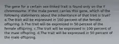 The gene for a certain sex-linked trait is found only on the Y chromosome. If the male parent carries this gene, which of the following statements about the inheritance of that trait is true? a.The trait will be expressed in 100 percent of the female offspring. b.The trait will be expressed in 50 percent of the female offspring. c.The trait will be expressed in 100 percent of the male offspring. d.The trait will be expressed in 50 percent of the male offspring.