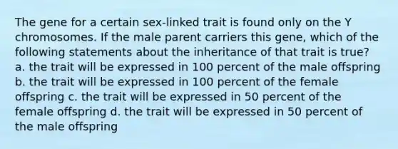 The gene for a certain sex-linked trait is found only on the Y chromosomes. If the male parent carriers this gene, which of the following statements about the inheritance of that trait is true? a. the trait will be expressed in 100 percent of the male offspring b. the trait will be expressed in 100 percent of the female offspring c. the trait will be expressed in 50 percent of the female offspring d. the trait will be expressed in 50 percent of the male offspring