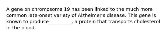 A gene on chromosome 19 has been linked to the much more common late-onset variety of Alzheimer's disease. This gene is known to produce_________ , a protein that transports cholesterol in the blood.