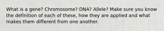 What is a gene? Chromosome? DNA? Allele? Make sure you know the definition of each of these, how they are applied and what makes them different from one another.