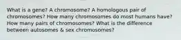 What is a gene? A chromosome? A homologous pair of chromosomes? How many chromosomes do most humans have? How many pairs of chromosomes? What is the difference between autosomes & sex chromosomes?