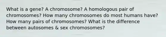 What is a gene? A chromosome? A homologous pair of chromosomes? How many chromosomes do most humans have? How many pairs of chromosomes? What is the difference between autosomes & sex chromosomes?