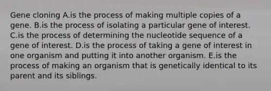 Gene cloning A.is the process of making multiple copies of a gene. B.is the process of isolating a particular gene of interest. C.is the process of determining the nucleotide sequence of a gene of interest. D.is the process of taking a gene of interest in one organism and putting it into another organism. E.is the process of making an organism that is genetically identical to its parent and its siblings.