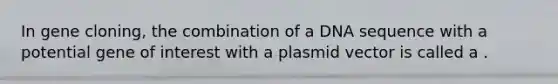 In gene cloning, the combination of a DNA sequence with a potential gene of interest with a plasmid vector is called a .