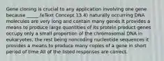 Gene cloning is crucial to any application involving one gene because _____.(eText Concept 13.4) naturally occurring DNA molecules are very long and contain many genes it provides a means to produce large quantities of its protein product genes occupy only a small proportion of the chromosomal DNA in eukaryotes, the rest being noncoding nucleotide sequences it provides a means to produce many copies of a gene in short period of time All of the listed responses are correct.