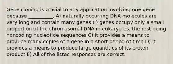 Gene cloning is crucial to any application involving one gene because __________. A) naturally occurring DNA molecules are very long and contain many genes B) genes occupy only a small proportion of the chromosomal DNA in eukaryotes, the rest being noncoding nucleotide sequences C) it provides a means to produce many copies of a gene in a short period of time D) it provides a means to produce large quantities of its protein product E) All of the listed responses are correct.