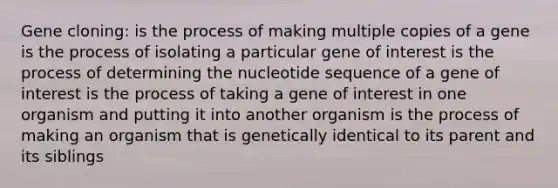 Gene cloning: is the process of making multiple copies of a gene is the process of isolating a particular gene of interest is the process of determining the nucleotide sequence of a gene of interest is the process of taking a gene of interest in one organism and putting it into another organism is the process of making an organism that is genetically identical to its parent and its siblings