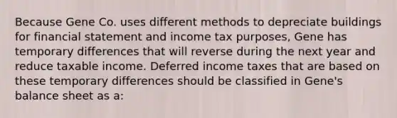 Because Gene Co. uses different methods to depreciate buildings for financial statement and income tax purposes, Gene has temporary differences that will reverse during the next year and reduce taxable income. Deferred income taxes that are based on these temporary differences should be classified in Gene's balance sheet as a: