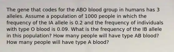 The gene that codes for the ABO blood group in humans has 3 alleles. Assume a population of 1000 people in which the frequency of the IA allele is 0.2 and the frequency of individuals with type O blood is 0.09. What is the frequency of the IB allele in this population? How many people will have type AB blood? How many people will have type A blood?