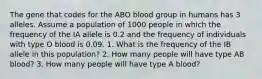 The gene that codes for the ABO blood group in humans has 3 alleles. Assume a population of 1000 people in which the frequency of the IA allele is 0.2 and the frequency of individuals with type O blood is 0.09. 1. What is the frequency of the IB allele in this population? 2. How many people will have type AB blood? 3. How many people will have type A blood?