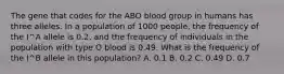 The gene that codes for the ABO blood group in humans has three alleles. In a population of 1000 people, the frequency of the I^A allele is 0.2, and the frequency of individuals in the population with type O blood is 0.49. What is the frequency of the I^B allele in this population? A. 0.1 B. 0.2 C. 0.49 D. 0.7