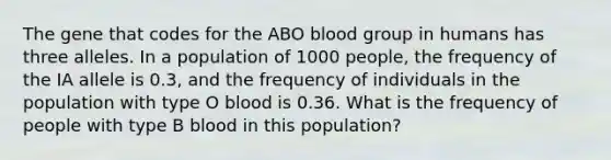 The gene that codes for the ABO blood group in humans has three alleles. In a population of 1000 people, the frequency of the IA allele is 0.3, and the frequency of individuals in the population with type O blood is 0.36. What is the frequency of people with type B blood in this population?