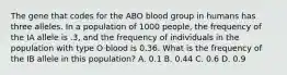 The gene that codes for the ABO blood group in humans has three alleles. In a population of 1000 people, the frequency of the IA allele is .3, and the frequency of individuals in the population with type O blood is 0.36. What is the frequency of the IB allele in this population? A. 0.1 B. 0.44 C. 0.6 D. 0.9