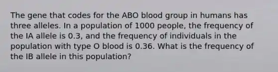 The gene that codes for the ABO blood group in humans has three alleles. In a population of 1000 people, the frequency of the IA allele is 0.3, and the frequency of individuals in the population with type O blood is 0.36. What is the frequency of the IB allele in this population?