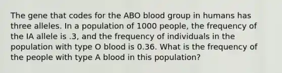 The gene that codes for the ABO blood group in humans has three alleles. In a population of 1000 people, the frequency of the IA allele is .3, and the frequency of individuals in the population with type O blood is 0.36. What is the frequency of the people with type A blood in this population?