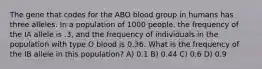 The gene that codes for the ABO blood group in humans has three alleles. In a population of 1000 people, the frequency of the IA allele is .3, and the frequency of individuals in the population with type O blood is 0.36. What is the frequency of the IB allele in this population? A) 0.1 B) 0.44 C) 0.6 D) 0.9