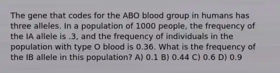 The gene that codes for the ABO blood group in humans has three alleles. In a population of 1000 people, the frequency of the IA allele is .3, and the frequency of individuals in the population with type O blood is 0.36. What is the frequency of the IB allele in this population? A) 0.1 B) 0.44 C) 0.6 D) 0.9