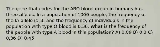 The gene that codes for the ABO blood group in humans has three alleles. In a population of 1000 people, the frequency of the IA allele is .3, and the frequency of individuals in the population with type O blood is 0.36. What is the frequency of the people with type A blood in this population? A) 0.09 B) 0.3 C) 0.36 D) 0.45