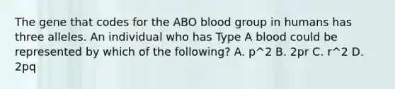 The gene that codes for the ABO blood group in humans has three alleles. An individual who has Type A blood could be represented by which of the following? A. p^2 B. 2pr C. r^2 D. 2pq