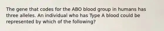 The gene that codes for the ABO blood group in humans has three alleles. An individual who has Type A blood could be represented by which of the following?