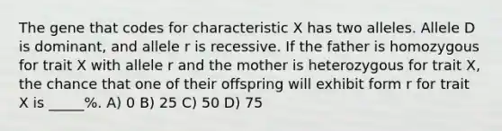 The gene that codes for characteristic X has two alleles. Allele D is dominant, and allele r is recessive. If the father is homozygous for trait X with allele r and the mother is heterozygous for trait X, the chance that one of their offspring will exhibit form r for trait X is _____%. A) 0 B) 25 C) 50 D) 75