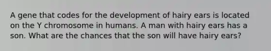 A gene that codes for the development of hairy ears is located on the Y chromosome in humans. A man with hairy ears has a son. What are the chances that the son will have hairy ears?