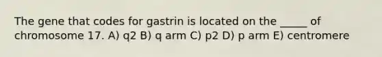 The gene that codes for gastrin is located on the _____ of chromosome 17. A) q2 B) q arm C) p2 D) p arm E) centromere