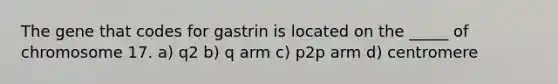 The gene that codes for gastrin is located on the _____ of chromosome 17. a) q2 b) q arm c) p2p arm d) centromere