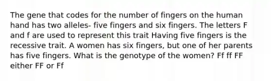 The gene that codes for the number of fingers on the human hand has two alleles- five fingers and six fingers. The letters F and f are used to represent this trait Having five fingers is the recessive trait. A women has six fingers, but one of her parents has five fingers. What is the genotype of the women? Ff ff FF either FF or Ff