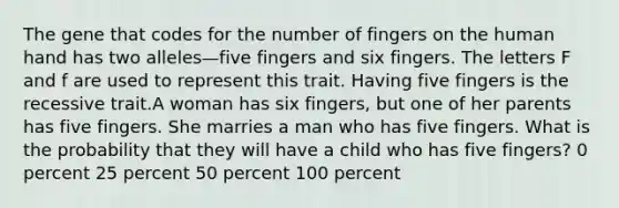 The gene that codes for the number of fingers on the human hand has two alleles—five fingers and six fingers. The letters F and f are used to represent this trait. Having five fingers is the recessive trait.A woman has six fingers, but one of her parents has five fingers. She marries a man who has five fingers. What is the probability that they will have a child who has five fingers? 0 percent 25 percent 50 percent 100 percent