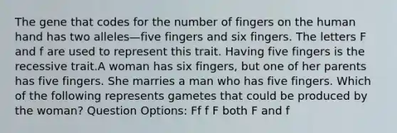 The gene that codes for the number of fingers on the human hand has two alleles—five fingers and six fingers. The letters F and f are used to represent this trait. Having five fingers is the recessive trait.A woman has six fingers, but one of her parents has five fingers. She marries a man who has five fingers. Which of the following represents gametes that could be produced by the woman? Question Options: Ff f F both F and f