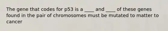 The gene that codes for p53 is a ____ and ____ of these genes found in the pair of chromosomes must be mutated to matter to cancer