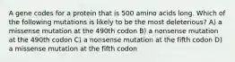 A gene codes for a protein that is 500 amino acids long. Which of the following mutations is likely to be the most deleterious? A) a missense mutation at the 490th codon B) a nonsense mutation at the 490th codon C) a nonsense mutation at the fifth codon D) a missense mutation at the fifth codon