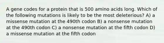 A gene codes for a protein that is 500 amino acids long. Which of the following mutations is likely to be the most deleterious? A) a missense mutation at the 490th codon B) a nonsense mutation at the 490th codon C) a nonsense mutation at the fifth codon D) a missense mutation at the fifth codon