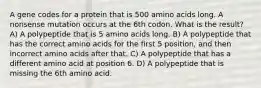 A gene codes for a protein that is 500 amino acids long. A nonsense mutation occurs at the 6th codon. What is the result? A) A polypeptide that is 5 amino acids long. B) A polypeptide that has the correct amino acids for the first 5 position, and then incorrect amino acids after that. C) A polypeptide that has a different amino acid at position 6. D) A polypeptide that is missing the 6th amino acid.