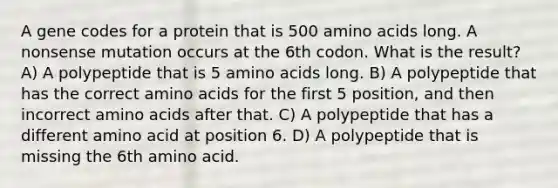 A gene codes for a protein that is 500 amino acids long. A nonsense mutation occurs at the 6th codon. What is the result? A) A polypeptide that is 5 amino acids long. B) A polypeptide that has the correct amino acids for the first 5 position, and then incorrect amino acids after that. C) A polypeptide that has a different amino acid at position 6. D) A polypeptide that is missing the 6th amino acid.