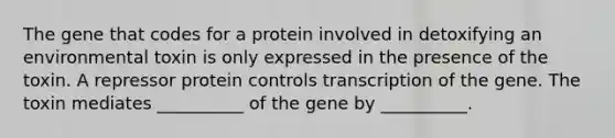 The gene that codes for a protein involved in detoxifying an environmental toxin is only expressed in the presence of the toxin. A repressor protein controls transcription of the gene. The toxin mediates __________ of the gene by __________.